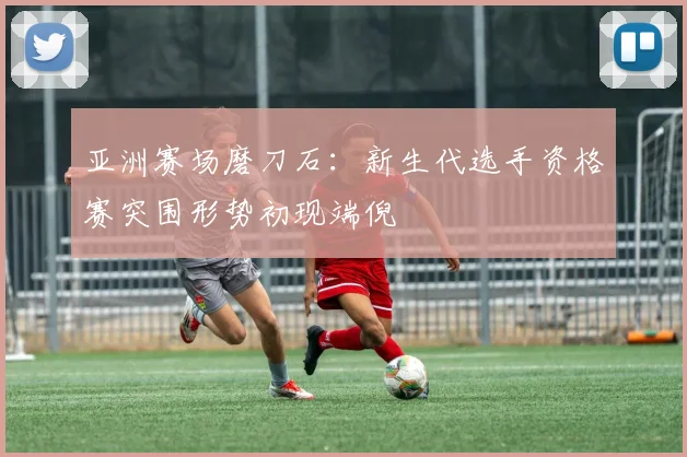 亚洲赛场磨刀石：新生代选手资格赛突围形势初现端倪