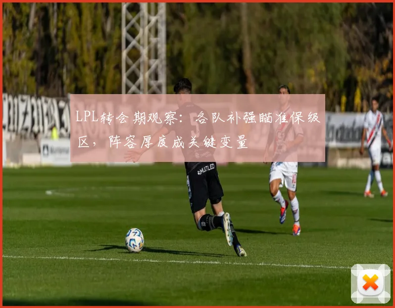 LPL转会期观察：各队补强瞄准保级区，阵容厚度成关键变量