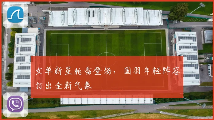 女单新星轮番登场，国羽年轻阵容打出全新气象